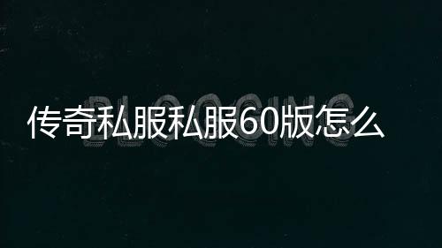 传奇私服私服60版怎么安装（怎么下载传奇私服60版本）