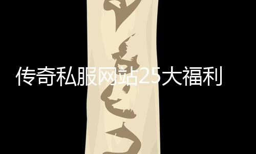 传奇私服网站25大福利活动,传奇私服网站25号开服通知