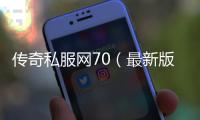 传奇私服网70（最新版本单职业网70开放）