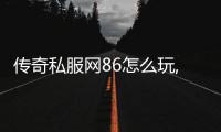 传奇私服网86怎么玩,传奇私服网86注册攻略