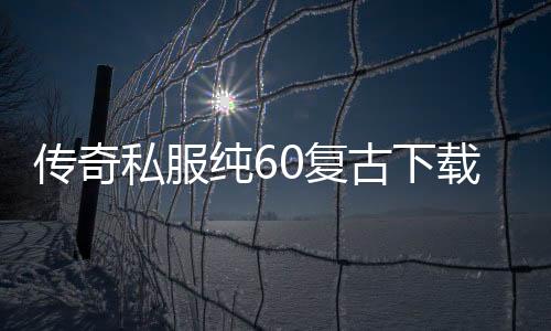 传奇私服纯60复古下载, 传奇私服gw60复古单职业怀旧版