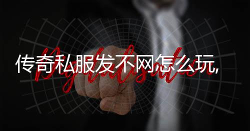 传奇私服发不网怎么玩,如何下载传奇私服