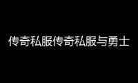 传奇私服传奇私服与勇士100级版本私服（100版本传奇私服与勇士怎么赚钱）