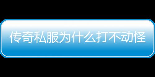 传奇私服为什么打不动怪（传奇私服为什么打不开游戏）