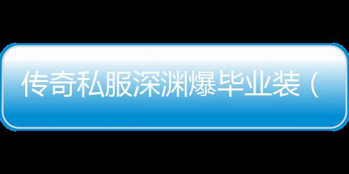 传奇私服深渊爆毕业装（传奇私服2021深渊爆率）