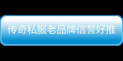 传奇私服老品牌信誉好推荐,信誉好的老品牌传奇私服有哪些