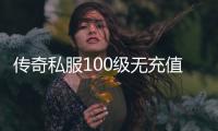 传奇私服100级无充值（无充值玩家如何快速升级达到100级）