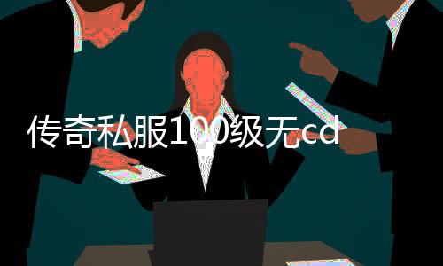 传奇私服100级无cd玩法攻略,游戏发展史回顾