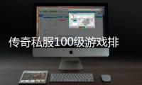 传奇私服100级游戏排行榜（了解最受欢迎的游戏角色排名）