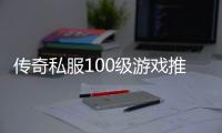 传奇私服100级游戏推荐（传奇私服公益版）