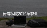 传奇私服2019单职业官网（传奇私服哪个值得一玩）