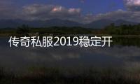 传奇私服2019稳定开放时间表,稳定运营的传奇私服推荐