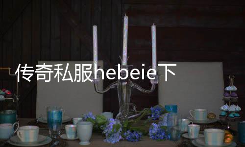 传奇私服hebeie下载, 传奇私服hebeie怎么玩