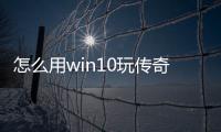 怎么用win10玩传奇私服（window10能玩传奇私服吗）