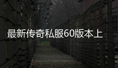 最新传奇私服60版本上线时间,最新传奇私服60版本资讯