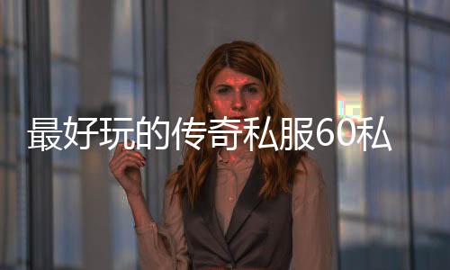 最好玩的传奇私服60私服（传奇私服60版本手游单机下载）