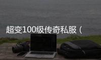 超变100级传奇私服（全新版本开启，等你来战）