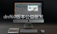 dnf60版本公益服发布网礼包（dnf100公益服发布网）